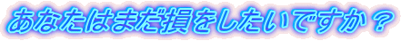 あなたはまだ損をしたいですか?